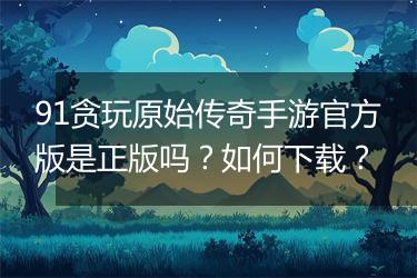 91贪玩原始传奇手游官方版是正版吗？如何下载？