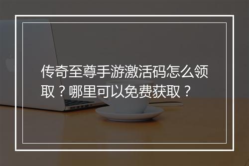 传奇至尊手游激活码怎么领取？哪里可以免费获取？