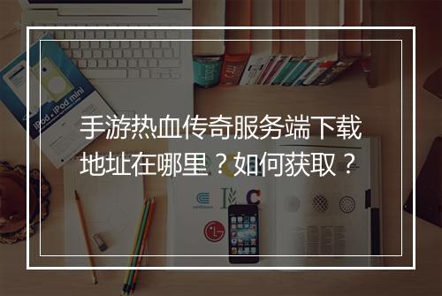 手游热血传奇服务端下载地址在哪里？如何获取？