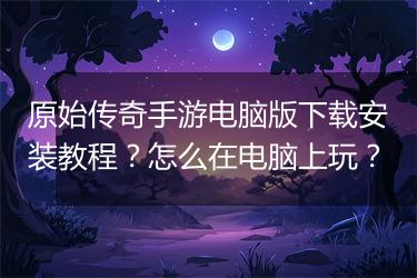 原始传奇手游电脑版下载安装教程？怎么在电脑上玩？
