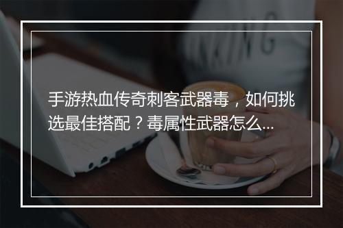 手游热血传奇刺客武器毒，如何挑选最佳搭配？毒属性武器怎么用？