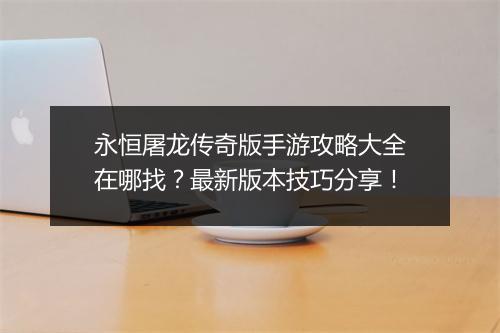 永恒屠龙传奇版手游攻略大全在哪找？最新版本技巧分享！