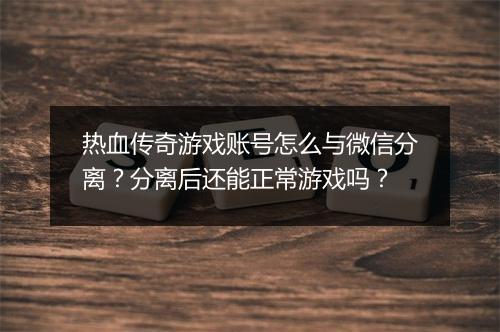 热血传奇游戏账号怎么与微信分离？分离后还能正常游戏吗？