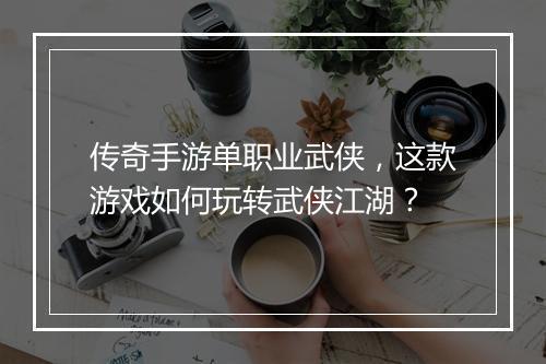 传奇手游单职业武侠，这款游戏如何玩转武侠江湖？
