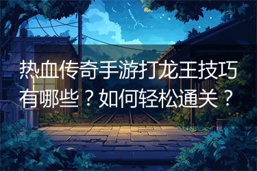 热血传奇手游打龙王技巧有哪些？如何轻松通关？
