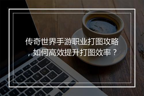 传奇世界手游职业打图攻略，如何高效提升打图效率？