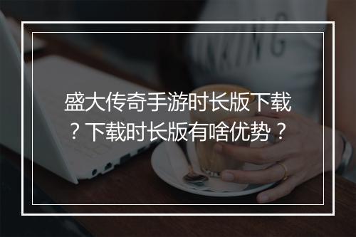 盛大传奇手游时长版下载？下载时长版有啥优势？