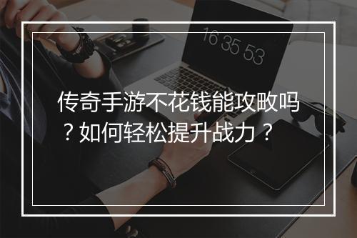 传奇手游不花钱能攻畋吗？如何轻松提升战力？