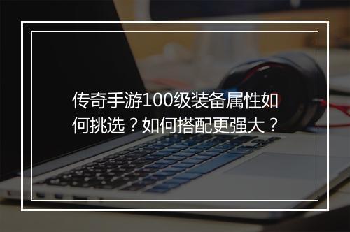 传奇手游100级装备属性如何挑选？如何搭配更强大？