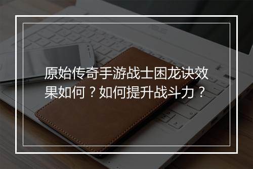原始传奇手游战士困龙诀效果如何？如何提升战斗力？