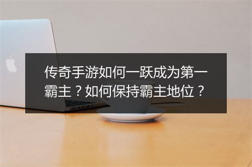 传奇手游如何一跃成为第一霸主？如何保持霸主地位？