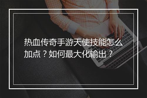 热血传奇手游天使技能怎么加点？如何最大化输出？