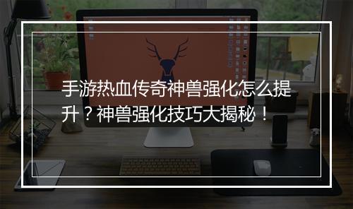 手游热血传奇神兽强化怎么提升？神兽强化技巧大揭秘！