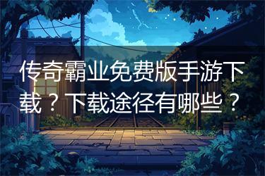 传奇霸业免费版手游下载？下载途径有哪些？