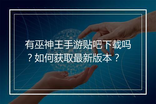有巫神王手游贴吧下载吗？如何获取最新版本？