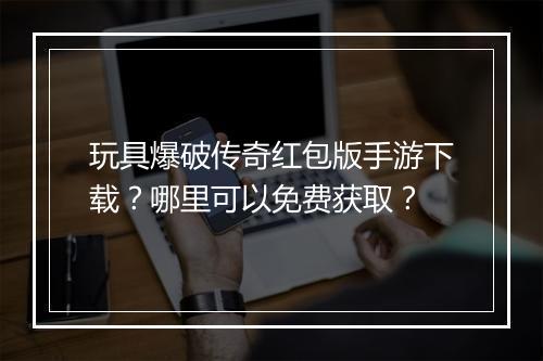 玩具爆破传奇红包版手游下载？哪里可以免费获取？