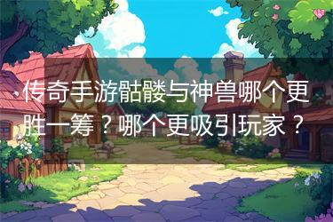 传奇手游骷髅与神兽哪个更胜一筹？哪个更吸引玩家？