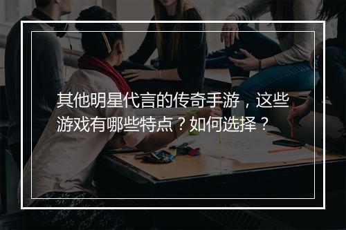 其他明星代言的传奇手游，这些游戏有哪些特点？如何选择？