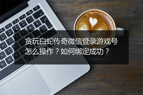 贪玩白蛇传奇微信登录游戏号怎么操作？如何绑定成功？