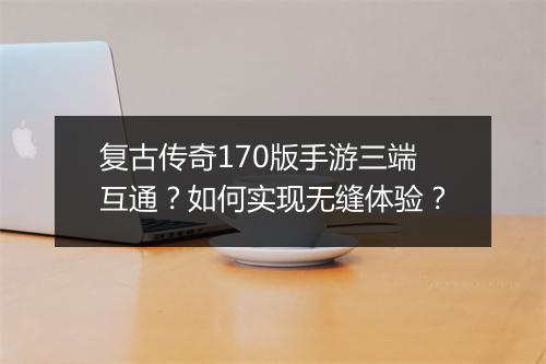 复古传奇170版手游三端互通？如何实现无缝体验？