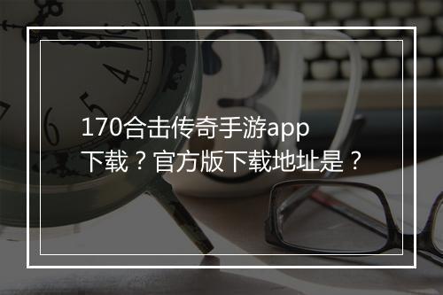170合击传奇手游app下载？官方版下载地址是？
