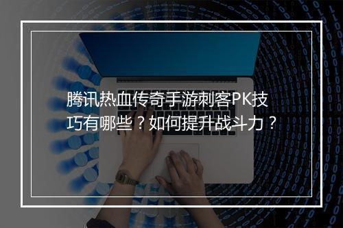 腾讯热血传奇手游刺客PK技巧有哪些？如何提升战斗力？