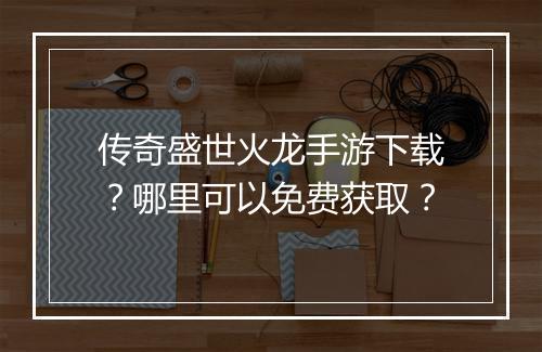 传奇盛世火龙手游下载？哪里可以免费获取？
