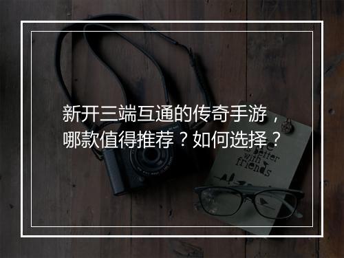新开三端互通的传奇手游，哪款值得推荐？如何选择？