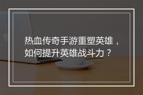热血传奇手游重塑英雄，如何提升英雄战斗力？