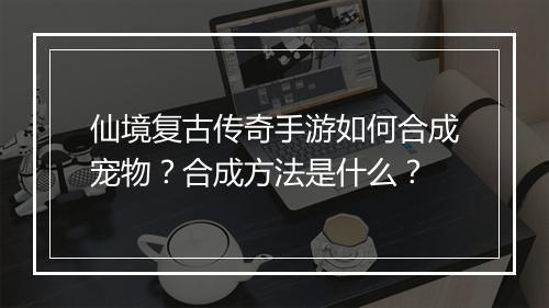仙境复古传奇手游如何合成宠物？合成方法是什么？
