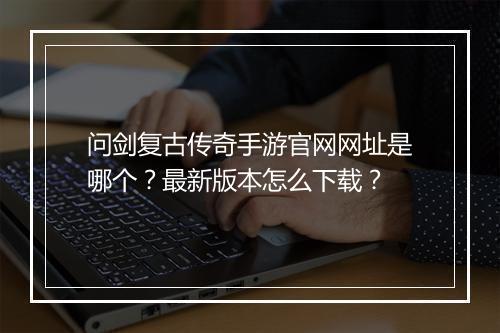 问剑复古传奇手游官网网址是哪个？最新版本怎么下载？