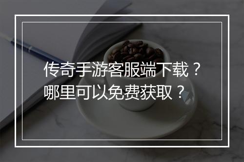 传奇手游客服端下载？哪里可以免费获取？