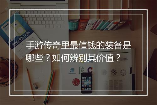 手游传奇里最值钱的装备是哪些？如何辨别其价值？
