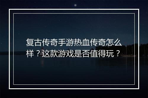 复古传奇手游热血传奇怎么样？这款游戏是否值得玩？