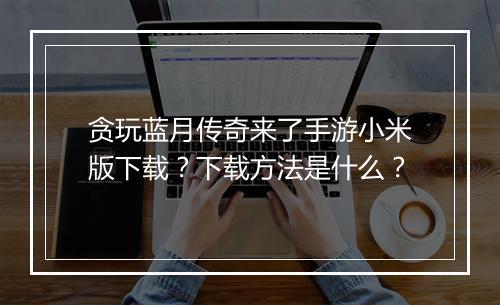 贪玩蓝月传奇来了手游小米版下载？下载方法是什么？