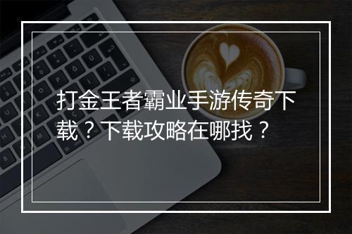 打金王者霸业手游传奇下载？下载攻略在哪找？