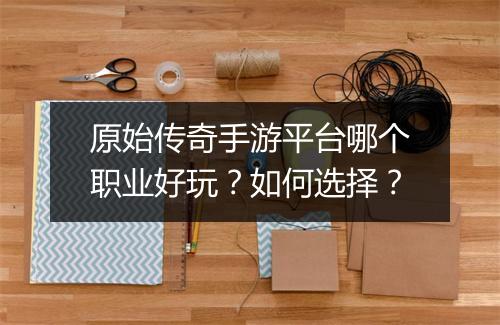 原始传奇手游平台哪个职业好玩？如何选择？