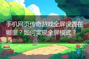 手机网页传奇游戏全屏设置在哪里？如何实现全屏模式？