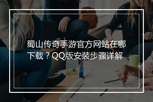 蜀山传奇手游官方网站在哪下载？QQ版安装步骤详解
