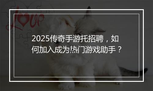 2025传奇手游托招聘，如何加入成为热门游戏助手？