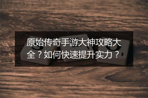 原始传奇手游大神攻略大全？如何快速提升实力？
