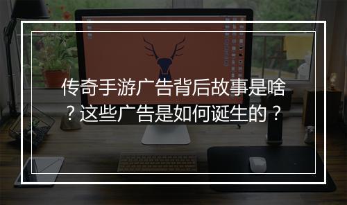 传奇手游广告背后故事是啥？这些广告是如何诞生的？