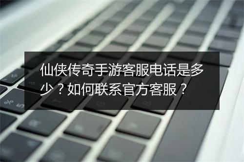 仙侠传奇手游客服电话是多少？如何联系官方客服？