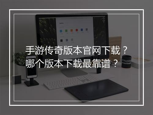 手游传奇版本官网下载？哪个版本下载最靠谱？