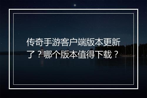 传奇手游客户端版本更新了？哪个版本值得下载？
