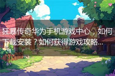 狂暴传奇华为手机游戏中心，如何下载安装？如何获得游戏攻略？
