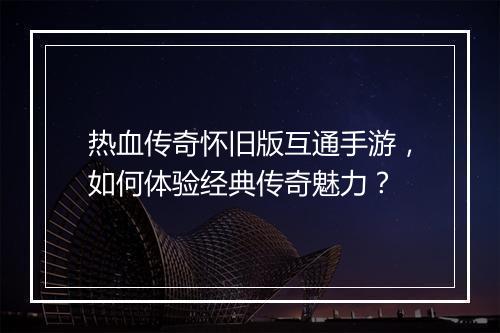 热血传奇怀旧版互通手游，如何体验经典传奇魅力？