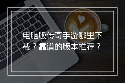 电脑版传奇手游哪里下载？靠谱的版本推荐？