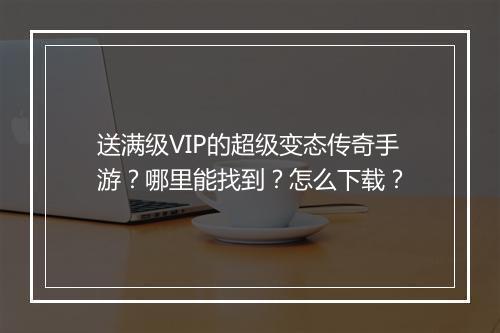 送满级VIP的超级变态传奇手游？哪里能找到？怎么下载？