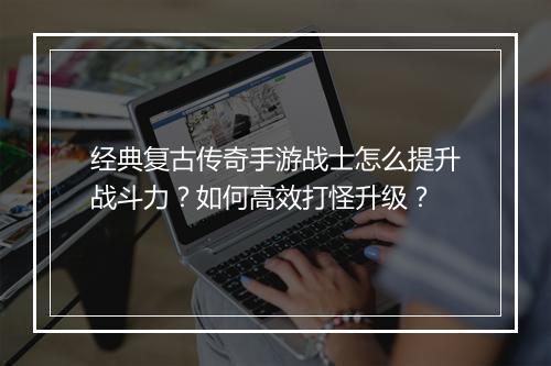 经典复古传奇手游战士怎么提升战斗力？如何高效打怪升级？